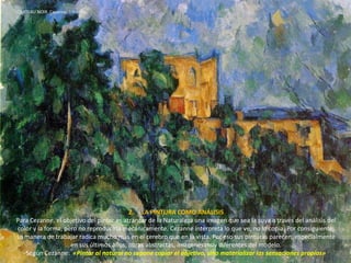 CHATEAU NOIR. Cezanne, 1904-06.
2. LA PINTURA COMO ANÁLISIS
Para Cezanne, el objetivo del pintor es arrancar de la Naturaleza una imagen que sea la suya a través del análisis del
color y la forma, pero no reproducirla mecánicamente. Cezanne interpreta lo que ve, no lo copia. Por consiguiente,
su manera de trabajar radica mucho más en el cerebro que en la vista. Por eso sus pinturas parecen, especialmente
en sus últimos años, obras abstractas, imágenes muy diferentes del modelo.
Según Cezanne: «Pintar al natural no supone copiar el objetivo, sino materializar las sensaciones propias»
 