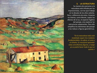 3. LA ESTRUCTURA
Su manera de acercarse a la
naturaleza está influida por los
impresionistas, con los que trabaja
en la década de los años setenta.
Pero, a diferencia de estos, Cezanne
no intenta, como Monet, captar los
efectos de la luz, el aspecto fugitivo
del paisaje, sino explorar las
estructuras subyacentes. Para ello
simplifica los elementos del paisaje
y los reduce a figuras geométricas.
“En la naturaleza todo está
modelado según tres módulos
fundamentales: la esfera, el cono y
el cilindro. Es necesario aprender
estas sencillísimas figuras, y luego
ya se podrá hacer todo lo que se
quiera.»
GARDANNE. Cezanne, 1890.
 