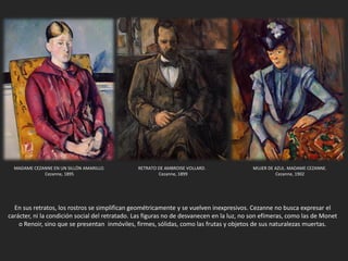 En sus retratos, los rostros se simplifican geométricamente y se vuelven inexpresivos. Cezanne no busca expresar el
carácter, ni la condición social del retratado. Las figuras no de desvanecen en la luz, no son efímeras, como las de Monet
o Renoir, sino que se presentan inmóviles, firmes, sólidas, como las frutas y objetos de sus naturalezas muertas.
MADAME CEZANNE EN UN SILLÓN AMARILLO.
Cezanne, 1895
RETRATO DE AMBROISE VOLLARD.
Cezanne, 1899
MUJER DE AZUL. MADAME CEZANNE.
Cezanne, 1902
 