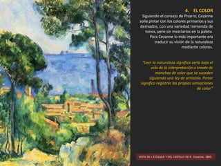 VISTA DE L´ESTAQUE Y DEL CASTILLO DE IF. Cezanne, 1885.
4. EL COLOR
Siguiendo el consejo de Pisarro, Cezanne
solía pintar con los colores primarios y sus
derivados, con una variedad tremenda de
tonos, pero sin mezclarlos en la paleta.
Para Cezanne lo más importante era
traducir su visión de la naturaleza
mediante colores.
“Leer la naturaleza significa verla bajo el
velo de la interpretación a través de
manchas de color que se suceden
siguiendo una ley de armonía. Pintar
significa registrar las propias sensaciones
de color.”
 