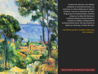 VISTA DE L´ESTAQUE Y DEL CASTILLO DE IF. Cezanne, 1885.
Cezanne da volumen a los objetos
mediante el contraste de tonos. Los
contraste no vienen dados por el negro y
el blanco, sino por la sensación de color.
Al igual que los impresionistas, Cezanne
rompe con la idea del claroscuro
tradicional desde el Renacimiento, y
modela sus objetos yuxtaponiendo
armónicamente tonos. De esta manera, el
objeto se construye a través del color.
«No habría que decir modelar, habría que
decir modular».
 