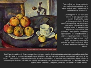 NATURALEZA MUERTA CON MANZANAS. Cezanne, 1894.
Para modelar sus figuras mediante
color, da igual que sean esféricas o
planas, pues él trata a todas como si
fueran esféricas o cilíndricas.
Cezanne parte de una base: con
relación al ojo, supuestamente
inmóvil del pintor, los rayos
luminosos procedentes de una
superficie cualquiera, plana o no, son
tales que la cantidad de luz que
recibe el ojo no es la misma para
ninguno de los puntos de esta
superficie. Una superficie solo se nos
aparece como una unidad de tonos y
valores porque nuestro ojo se mueve
para percibirla por entero, y si el
pintor que quiera representarla
extiende una capa monócroma sobre
el lienzo, la reproducirá carente de
verdad.
De ahí que los cuadros de Cezanne se perciben como un mosaico de pinceladas yuxtapuestas, pues cada una de ellas
trata de captar el tono preciso da cada punto del objeto, sea una manzana, una taza, una montaña o el rostro de un
retrato. Que la luz no incide por igual en todas las partes de un objeto es evidente cuando vemos un objeto esférico o
cilíndrico (una manzana, un brazo, un tronco), pero Cezanne trató de llevar sus observaciones a la representación de
objetos planos (una mesa, una pared, un tejado, una parcela de tierra, el cielo).
 
