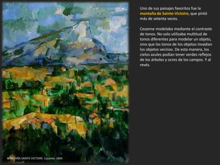 Uno de sus paisajes favoritos fue la
montaña de Sainte-Victoire, que pintó
más de setenta veces.
Cezanne modelaba mediante el contraste
de tonos. No solo utilizaba multitud de
tonos diferentes para modelar un objeto,
sino que los tonos de los objetos invadían
los objetos vecinos. De esta manera, los
cielos azules podían tener verdes reflejos
de los árboles y ocres de los campos. Y al
revés.
MONTAÑA SAINTE-VICTOIRE. Cezanne, 1904.
 