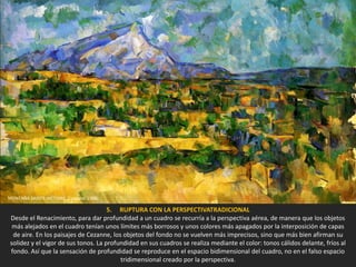 5. RUPTURA CON LA PERSPECTIVATRADICIONAL
Desde el Renacimiento, para dar profundidad a un cuadro se recurría a la perspectiva aérea, de manera que los objetos
más alejados en el cuadro tenían unos límites más borrosos y unos colores más apagados por la interposición de capas
de aire. En los paisajes de Cezanne, los objetos del fondo no se vuelven más imprecisos, sino que más bien afirman su
solidez y el vigor de sus tonos. La profundidad en sus cuadros se realiza mediante el color: tonos cálidos delante, fríos al
fondo. Así que la sensación de profundidad se reproduce en el espacio bidimensional del cuadro, no en el falso espacio
tridimensional creado por la perspectiva.
MONTAÑA SAINTE-VICTOIRE. Cezanne, 1906.
 
