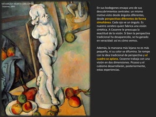 En sus bodegones ensaya uno de sus
descubrimientos centrales: un mismo
motivo visto desde ángulos diferentes,
desde perspectivas diferentes de forma
simultánea. Cada ojo ve un ángulo. Es
nuestro cerebro quien fabrica una visión
sintética. A Cezanne le preocupa la
exactitud de la visión. Si bien la perspectiva
tradicional ha desaparecido, se ha ganado
en veracidad: así es cómo vemos.
Además, la manzana más lejana no es más
pequeña, ni su color se difumina. Se rompe
con la idea tradicional de perspectiva y el
cuadro se aplana. Cezanne trabaja con una
visión en dos dimensiones. Picasso y el
cubismo desarrollarán, posteriormente,
estas experiencias.
NATURALEZA MUERTA CON CUPIDO.
Cezanne, 1895.
 