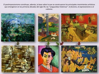 GAUGUINCEZANNE VAN GOGH
El postimpresionismo constituye, además, la base sobre la que se construyeron los principales movimientos artísticos
que emergieron en las primeras décadas del siglo XX, las “vanguardias históricas”: el fovismo, el expresionismo o el
cubismo.
CUBISMO EXPRESIONISMOFOVISMO
 