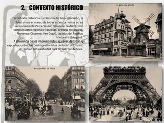 2. CONTEXTO HISTÓRICO
El contexto histórico es el mismo del Impresionismo, si
bien ahora el marco de todas estas corrientes no es
exclusivamente París (Seurat, Toulouse Lautrec), sino
también otras regiones francesas: Bretaña (los nabis),
Provenza (Cezanne, Van Gogh), las islas del Pacífico
francesas (Gauguin).
A diferencia de los impresionistas, quienes debatían y
exponían juntos, los posimpresionistas pintaban solos y no
se reunían con asiduidad para debatir sus teorías.
BOULEVARES DE PARIS
LE MOULIN ROUGE
EXPOSICIÓN DE PARÍS DE 1889
 