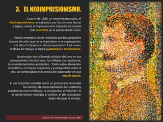 FUNCIÓN DE CIRCO (detalle): Seurat, 1888.
3. EL NEOIMPRESIONISMO.
A partir de 1886, un movimiento nuevo, el
Neoimpresionismo, encabezado por los pintores Seurat
y Signac, revisó el Impresionismo tratando de hacerlo
más científico en la aplicación del color.
Seurat empezó a pintar mediante puntos, pequeños
toques de color que no se mezclaban ni se superponían:
esa labor la llevaba a cabo el espectador. Este nuevo
método de trabajo se llamó puntillismo o divisionismo.
Su principio era la llamada división del tono en sus
componentes: el color local, los reflejos, las reacciones,
los complementarios ambientes… Todos estos elementos
cromáticos, en toques separados y yuxtapuestos sobre la
tela, se combinaban en la retina del espectador en una
mezcla óptica.
El ojo del pintor actuaba como un prisma que disociaba
los colores, despreocupándose de cuestiones
académicas como el dibujo, la perspectiva, el volumen. Si
el ojo del pintor realizaba el análisis, el del espectador
debía efectuar la síntesis.
 