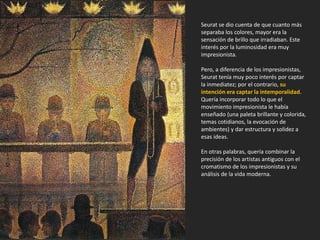 Seurat se dio cuenta de que cuanto más
separaba los colores, mayor era la
sensación de brillo que irradiaban. Este
interés por la luminosidad era muy
impresionista.
Pero, a diferencia de los impresionistas,
Seurat tenía muy poco interés por captar
la inmediatez; por el contrario, su
intención era captar la intemporalidad.
Quería incorporar todo lo que el
movimiento impresionista le había
enseñado (una paleta brillante y colorida,
temas cotidianos, la evocación de
ambientes) y dar estructura y solidez a
esas ideas.
En otras palabras, quería combinar la
precisión de los artistas antiguos con el
cromatismo de los impresionistas y su
análisis de la vida moderna.
 