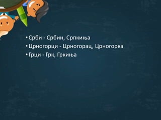 •Срби - Србин, Српкиња
•Црногорци - Црногорац, Црногорка
•Грци - Грк, Гркиња
 