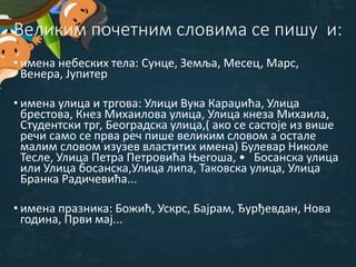 Великим почетним словима се пишу и:
• имена небеских тела: Сунце, Земља, Месец, Марс,
Венера, Јупитер
• имена улица и тргова: Улици Вука Караџића, Улица
брестова, Кнез Михаилова улица, Улица кнеза Михаила,
Студентски трг, Београдска улица,( ако се састоје из више
речи само се прва реч пише великим словом а остале
малим словом изузев властитих имена) Булевар Николе
Тесле, Улица Петра Петровића Његоша, • Босанска улица
или Улица босанска,Улица липа, Таковска улица, Улица
Бранка Радичевића...
• имена празника: Божић, Ускрс, Бајрам, Ђурђевдан, Нова
година, Први мај...
 