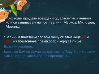 •присвојни придеви изведени од властитих именица
који се завршавају на -ов, -ев, -ин: Марков, Милошев,
Марин...
•Великим почетним словом пишу се заменице Ви и
Ваш из поштовања према особи којој се пише:
Драга учитељице,
Јављамо Вам се одмах по доласку на Тару. На путовању
смо се придржавали Ваших препорука...
 