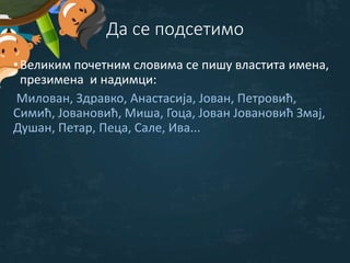 Да се подсетимо
•Великим почетним словима се пишу властита имена,
презимена и надимци:
Милован, Здравко, Анастасија, Јован, Петровић,
Симић, Јовановић, Миша, Гоца, Јован Јовановић Змај,
Душан, Петар, Пеца, Сале, Ива...
 