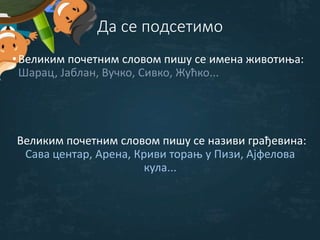 Да се подсетимо
•Великим почетним словом пишу се имена животиња:
Шарац, Јаблан, Вучко, Сивко, Жућко...
Великим почетним словом пишу се називи грађевина:
Сава центар, Арена, Криви торањ у Пизи, Ајфелова
кула...
 