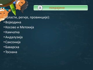 (области, регије, провинције):
•Војводина
•Косово и Метохија
•Камчатка
•Андалузија
•Саксонија
•Баварска
•Toскана
3 покрајине
 