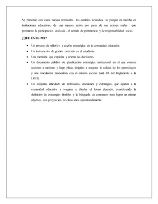 Se pretende con estos nuevos horizontes los cambios deseados se pongan en marcha en
instituciones educativas, de una manera activa por parte de sus actores reales que
promueva la participación decidida , el sentido de pertenencia y de responsabilidad social.
¿QUE ES EL PEI?
 Un proceso de reflexión y acción estratégica de la comunidad educativa.
 Un instrumento de gestión centrado en el estudiante.
 Una memoria que explicita y orienta las decisiones.
 Un documento público de planificación estratégica institucional en el que constan
acciones a mediano y largo plazo, dirigidas a asegurar la calidad de los aprendizajes
y una vinculación propositiva con el entorno escolar (Art. 88 del Reglamento a la
LOEI).
 Un conjunto articulado de reflexiones, decisiones y estrategias, que ayudan a la
comunidad educativa a imaginar y diseñar el futuro deseado, considerando la
definición de estrategias flexibles y la búsqueda de consensos para lograr un mismo
objetivo, con proyección de cinco años aproximadamente.
 