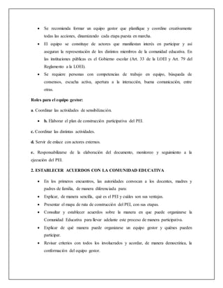  Se recomienda formar un equipo gestor que planifique y coordine creativamente
todas las acciones, dinamizando cada etapa puesta en marcha.
 El equipo se constituye de actores que manifiestan interés en participar y así
aseguran la representación de los distintos miembros de la comunidad educativa. En
las instituciones públicas es el Gobierno escolar (Art. 33 de la LOEI y Art. 79 del
Reglamento a la LOEI).
 Se requiere personas con competencias de trabajo en equipo, búsqueda de
consensos, escucha activa, apertura a la interacción, buena comunicación, entre
otras.
Roles para el equipo gestor:
a. Coordinar las actividades de sensibilización.
 b. Elaborar el plan de construcción participativa del PEI.
c. Coordinar las distintas actividades.
d. Servir de enlace con actores externos.
e. Responsabilizarse de la elaboración del documento, monitoreo y seguimiento a la
ejecución del PEI.
2. ESTABLECER ACUERDOS CON LA COMUNIDAD EDUCATIVA
 En los primeros encuentros, las autoridades convocan a los docentes, madres y
padres de familia, de manera diferenciada para:
 Explicar, de manera sencilla, qué es el PEI y cuáles son sus ventajas.
 Presentar el mapa de ruta de construcción del PEI, con sus etapas.
 Consultar y establecer acuerdos sobre la manera en que puede organizarse la
Comunidad Educativa para llevar adelante este proceso de manera participativa.
 Explicar de qué manera puede organizarse un equipo gestor y quiénes pueden
participar.
 Revisar criterios con todos los involucrados y acordar, de manera democrática, la
conformación del equipo gestor.
 