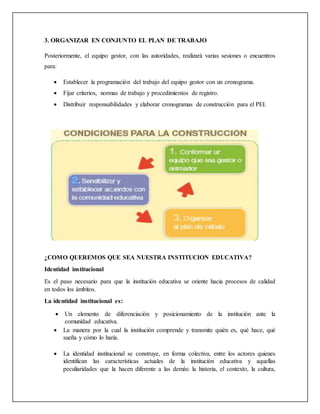 3. ORGANIZAR EN CONJUNTO EL PLAN DE TRABAJO
Posteriormente, el equipo gestor, con las autoridades, realizará varias sesiones o encuentros
para:
 Establecer la programación del trabajo del equipo gestor con un cronograma.
 Fijar criterios, normas de trabajo y procedimientos de registro.
 Distribuir responsabilidades y elaborar cronogramas de construcción para el PEI.
¿COMO QUEREMOS QUE SEA NUESTRA INSTITUCION EDUCATIVA?
Identidad institucional
Es el paso necesario para que la institución educativa se oriente hacia procesos de calidad
en todos los ámbitos.
La identidad institucional es:
 Un elemento de diferenciación y posicionamiento de la institución ante la
comunidad educativa.
 La manera por la cual la institución comprende y transmite quién es, qué hace, qué
sueña y cómo lo haría.
 La identidad institucional se construye, en forma colectiva, entre los actores quienes
identifican las características actuales de la institución educativa y aquellas
peculiaridades que la hacen diferente a las demás: la historia, el contexto, la cultura,
 