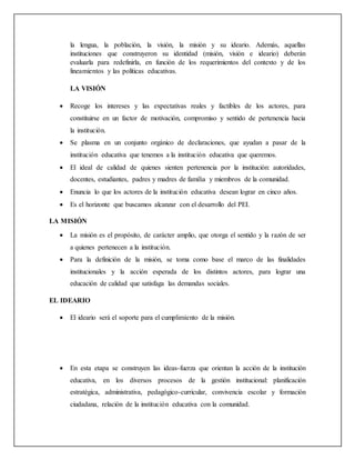 la lengua, la población, la visión, la misión y su ideario. Además, aquellas
instituciones que construyeron su identidad (misión, visión e ideario) deberán
evaluarla para redefinirla, en función de los requerimientos del contexto y de los
lineamientos y las políticas educativas.
LA VISIÓN
 Recoge los intereses y las expectativas reales y factibles de los actores, para
constituirse en un factor de motivación, compromiso y sentido de pertenencia hacia
la institución.
 Se plasma en un conjunto orgánico de declaraciones, que ayudan a pasar de la
institución educativa que tenemos a la institución educativa que queremos.
 El ideal de calidad de quienes sienten pertenencia por la institución: autoridades,
docentes, estudiantes, padres y madres de familia y miembros de la comunidad.
 Enuncia lo que los actores de la institución educativa desean lograr en cinco años.
 Es el horizonte que buscamos alcanzar con el desarrollo del PEI.
LA MISIÓN
 La misión es el propósito, de carácter amplio, que otorga el sentido y la razón de ser
a quienes pertenecen a la institución.
 Para la definición de la misión, se toma como base el marco de las finalidades
institucionales y la acción esperada de los distintos actores, para lograr una
educación de calidad que satisfaga las demandas sociales.
EL IDEARIO
 El ideario será el soporte para el cumplimiento de la misión.
 En esta etapa se construyen las ideas-fuerza que orientan la acción de la institución
educativa, en los diversos procesos de la gestión institucional: planificación
estratégica, administrativa, pedagógico-curricular, convivencia escolar y formación
ciudadana, relación de la institución educativa con la comunidad.
 