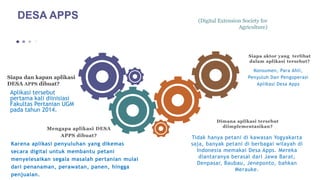 (Digital Extension Society for
Agriculture)
Siapa dan kapan aplikasi
DESA APPS dibuat?
Aplikasi tersebut
pertama kali diinisiasi
Fakultas Pertanian UGM
pada tahun 2014.
Mengapa aplikasi DESA
APPS dibuat?
Karena aplikasi penyuluhan yang dikemas
secara digital untuk membantu petani
menyelesaikan segala masalah pertanian mulai
dari penanaman, perawatan, panen, hingga
penjualan.
Dimana aplikasi tersebut
diimplementasikan?
Tidak hanya petani di kawasan Yogyakarta
saja, banyak petani di berbagai wilayah di
Indonesia memakai Desa Apps. Mereka
diantaranya berasal dari Jawa Barat,
Denpasar, Baubau, Jeneponto, bahkan
Merauke.
Siapa aktor yang terlibat
dalam aplikasi tersebut?
Konsumen, Para Ahli,
Penyuluh Dan Pengoperasi
Aplikasi Desa Apps
DESA APPS
 