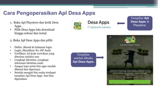 Cara Pengoperasikan Apl Desa Apps
1. Buka Apl Playstore dan ketik Desa
Apps.
• Pilih Desa Apps lalu download
hingga selesai dan instal.
2. Buka Apl Desa Apps dan pilih:
• Daftar ,Masuk ke halaman login
• Login ,Masukkan No. HP Anda
• Verifikasi ,Isi kode verivikasi yang
diterima melalui sms
• Lengkapi Identitas ,Lengkapi
informasi identitas anda.
• Jangan lupa sertai foto agar mudah
dikenal dan dipercaya.
• Setelah mengisi foto maka terdapat
tampilan Apl Desa Apps dan bisa
digunakan.
Tampilan
setelah dibuka
Apl Desa Apps.
Tampilan Apl
Desa Apps di
Playstore.
 