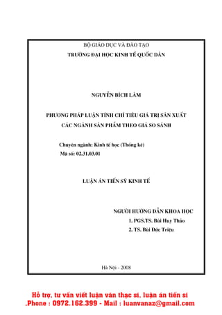 Bé Gi¸o dôc v ® o t¹o
Tr−êng ®¹i häc kinh tÕ quèc d©n
NguyÔn bÝch l©m
Ph−¬ng ph¸p luËn tÝnh chØ tiªu gi¸ trÞ s¶n xuÊt
c¸c ngµnh s¶n phÈm theo gi¸ so s¸nh
Chuyªn ng nh: Kinh tÕ häc (Thèng kª)
M· sè: 02.31.03.01
LuËn ¸n tiÕn sü kinh tÕ
Ng−êi h−íng dÉn khoa häc
1. PGS.TS. Bïi Huy Th¶o
2. TS. Bïi §øc TriÖu
H Néi - 2008
 