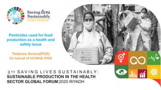 GLOBAL FORUM2020
3 R D S A V I N G L I V E S S U S T A I N A B L Y:
SUSTAINABLE PRODUCTION IN THE HEALTH
SECTOR GLOBAL FORUM|2020 RIYADH
Pesticides used for food
production as a health and
safety issue
Tadesse Amera(PhD)
On behalf of HCWH& IPEN
 