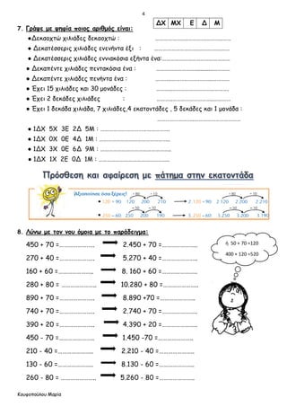 4
Κουφοπούλου Μαρία
7. Γράψε με ψηφία ποιος αριθμός είναι:
●Δεκαοχτώ χιλιάδες δεκαοχτώ : …………………..………….………..……
● Δεκατέσσερις χιλιάδες ενενήντα έξι : ………………………….…………….……
● Δεκατέσσερις χιλιάδες εννιακόσια εξήντα ένα:…………………………………………
● Δεκαπέντε χιλιάδες πεντακόσια ένα : ………………………............…………
● Δεκαπέντε χιλιάδες πενήντα ένα : ………..………………………..…………
● Έχει 15 χιλιάδες και 30 μονάδες : ………..………………………………….
● Έχει 2 δεκάδες χιλιάδες : ………..………………………..…………
● Έχει 1 δεκάδα χιλιάδα, 7 χιλιάδες,4 εκατοντάδες , 5 δεκάδες και 1 μονάδα :
……………………..……………………………
● 1ΔΧ 5Χ 3Ε 2Δ 5Μ : ………………………………………….
● 1ΔΧ 0Χ 0Ε 4Δ 1Μ : …………………………………………..
● 1ΔΧ 3Χ 0Ε 6Δ 9Μ : …………………………………………..
● 1ΔΧ 1Χ 2Ε 0Δ 1Μ : …………………………………………..
8. Λύνω με τον νου όμοια με το παράδειγμα:
450 + 70 =………………….. 2.450 + 70 =…………………..
270 + 40 =………………….. 5.270 + 40 =…………………..
160 + 60 =………………….. 8. 160 + 60 =…………………..
280 + 80 = ………………….. 10.280 + 80 =…………………..
890 + 70 =………………….. 8.890 +70 =…………………..
740 + 70 =………………….. 2.740 + 70 =…………………..
390 + 20 =………………….. 4.390 + 20 =…………………..
450 - 70 =………………….. 1.450 -70 =…………………..
210 - 40 =………………….. 2.210 - 40 =…………………..
130 - 60 =………………….. 8.130 - 60 =…………………..
260 - 80 = ………………….. 5.260 - 80 =…………………..
ΔΧ ΜΧ Ε Δ Μ
ή 50 + 70 =120
400 + 120 =520
 