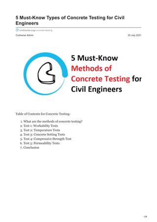 1/9
Civilverse Admin 25 July 2021
5 Must-Know Types of Concrete Testing for Civil
Engineers
civilverse.org/concrete-testing
Table of Contents for Concrete Testing-
1. What are the methods of concrete testing?
2. Test 1: Workability Tests
3. Test 2: Temperature Tests
4. Test 3: Concrete Setting Tests
5. Test 4: Compressive Strength Test
6. Test 5: Permeability Tests
7. Conclusion
 