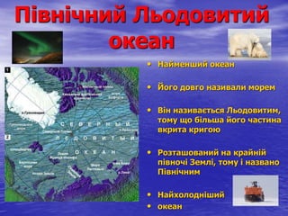 Північний Льодовитий
океан
• Найменший океан
• Його довго називали морем
• Він називається Льодовитим,
тому що більша його частина
вкрита кригою
• Розташований на крайній
півночі Землі, тому і названо
Північним
• Найхолодніший
• океан
 