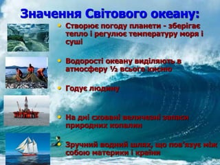 Значення Світового океану:
• Створює погоду планети - зберігає
тепло і регулює температуру моря і
суші
• Водорості океану виділяють в
атмосферу ½ всього кисню
• Годує людину
• На дні сховані величезні запаси
природних копалин
• Зручний водний шлях, що пов’язує між
собою материки і країни
 