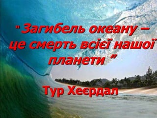 “ Загибель океану –
це смерть всієї нашої
планети ”
Тур Хеєрдал
 