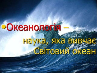•Океанологія –
наука, яка вивчає
Світовий океан
 