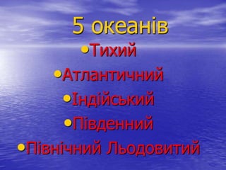 5 океанів
•Тихий
•Атлантичний
•Індійський
•Південний
•Північний Льодовитий
 