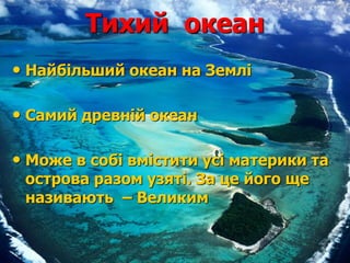 Тихий океан
• Найбільший океан на Землі
• Самий древній океан
• Може в собі вмістити усі материки та
острова разом узяті. За це його ще
називають – Великим
 