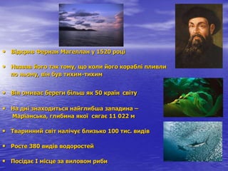 • Відкрив Фернан Магеллан у 1520 році
• Назвав його так тому, що коли його кораблі пливли
по ньому, він був тихим-тихим
• Він омиває береги більш як 50 країн світу
• На дні знаходиться найглибша западина –
Маріанська, глибина якої сягає 11 022 м
• Тваринний світ налічує близько 100 тис. видів
• Росте 380 видів водоростей
• Посідає І місце за виловом риби
 