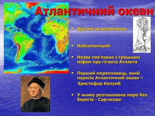 Атлантичний океан
• Другий за величиною
• Найсолоніший
• Назва пов’язана з грецьким
міфом про гіганта Атланта
• Перший мореплавець, який
пересік Атлантичний океан –
Христофор Колумб
• У ньому розташоване море без
берегів - Саргасове
 