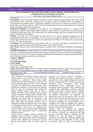 Rehman Journal of Health Sciences Vol. 04, No. 01, 2022
45
ORIGINAL ARTICLE
RELATIONSHIP OF NON-COGNITIVE SKILLS AND ACADEMIC ACHIEVEMENTS OF
UNDERGRADUATE UNIVERSITY STUDENTS
Amir Faraz1
, Nasir Ahmad1
, Sajjad Hussain1
ABSTRACT
Introduction: Universities prepare students to play their role in the society and equip students with cognitive and
non-cognitive skills. Having the significance of non-cognitive skills in mind, the study was designed to
investigate the non-cognitive skills of undergraduate students at university level. Therefore, the objectives of the
study were to measure non-cognitive skills of university students and to measure the relationship of non-cognitive
skills and academic performance among them.
Material & Methods: The population of the study was 7189 undergraduate students and a sample of 368
students was selected through simple random sampling for data collection. A questionnaire was developed and
validated for gathering the data. The collected data were analysed through mean scores, standard deviation, chi-
square test and Pearson correlation.
Results: The mean score of the students on self-control was 4.71 having significance indicating that the
participants had self-control over themselves. The mean score of the students on academic self-efficacy was 3.96
which again indicates that majority of them were academically self-effective. The mean score on goal setting
scale 3.63 which was significant.
Conclusion: The study found that the non-cognitive skills, i.e., self-control, self-efficacy, goal-setting and self-
regulated learning has positive relationship with academic achievement of students.
Key Words: academic achievements, goal setting, non-cognitive skills, self-control, self-efficacy, self-regulated
learning
Authors’ Declaration: The authors declared no conflict of interest and agreed to be accountable for all aspects of
the work in ensuring that questions related to the accuracy or integrity of any part of the work are appropriately
investigated and resolved. All authors contributed substantially to the planning of research, question designing,
data collection, data analysis and write-up of the article.
Authors’ Affiliation
1
University of Swat
Corresponding Author
Nasir Ahmad
University of Swat
Email: nasir_cupid@uswat.edu.pk
This article may be cited as: Faraz A1
, Ahmad N, Hussain S. Relationship of non-cognitive skills and academic
achievements of undergraduate university students. Rehman J Health Sci. 2022;4(1). 45-48
Submitted: July 14, 2021 Revisions Submitted: February 15, 2022 Accepted: February 02, 2022
INTRODUCTION
Skill is defined as the capability to perform a task with
desired outcomes over a period of time and energy
individually or collectively.1
Skills usually require
external conditions and circumstances to determine the
level of abilities displayed and used. Society considers
it valuable and important for learning process. Time-
management, teamwork, self-motivation and leadership
skills are some of the important skills required for
learners. Students requires three types of skills to
properly contribute to their academic successes which
includes; conceptual (thinking skills), technical (motor
skills) and human (interactional/social skills). The
conceptual and human skills are considered as soft
skills whereas technical skills are considered as hard
skills. These skills are important, and they work in
collaborations. Both soft and hard skills provide support
to each another and the expertise in both types of skills
is indispensable. Experts have also attributed these
skills as cognitive and non-cognitive skills reflecting the
academic and occupational nature in performing
different functions.2
Cognitive skills encompass learning, reasoning and
engaging to attain proficiency in reading, writing and
numeracy. While non-cognitive skills are comprised of
personal traits, attitudes and motivations.3
Experts
believed that cognitive skills are inborn which are
associated with learners’ cognition. According to
Davidson, non-cognitive factors are as important to a
successful life as the general intelligence of humans.4
However, non-cognitive skills are learnt, practiced and
developed. These non-cognitive skills include
communication skills, interpersonal skills, self-
management skills, presentation skills, leadership and
managerial skills, adaptability, creativity, teamwork,
problem solving skills, emotional maturity, empathy,
and negotiation skills.5
Cognitive skills are important
for academic performances are measured with
achievement tests, but non-cognitive skills are more
helpful in jobs, and their measurement is not very easy
but can be predicted from the performance of an
individual at workplaces, e.g. coming to office on time,
completing work within the stipulated time, leading a
working team, interpersonal skills and attitude and
relations with boss and sub-ordinates.6
Cognitive skills are important for academic
performance and non-cognitive skills play an important
for achieving, acquiring and maintaining the high
position in the labour market, as employers look for
candidates who have the ability to manage the
organizations very effectively.7
Another important point
here to mention is that, individuals who have strong
non-cognitive skills are better at developing the
 