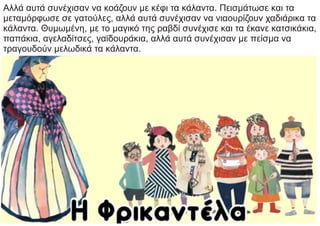 Αλλά αυτά συνέχισαν να κοάζουν με κέφι τα κάλαντα. Πεισμάτωσε και τα
μεταμόρφωσε σε γατούλες, αλλά αυτά συνέχισαν να νιαουρίζουν χαδιάρικα τα
κάλαντα. Θυμωμένη, με το μαγικό της ραβδί συνέχισε και τα έκανε κατσικάκια,
παπάκια, αγελαδίτσες, γαϊδουράκια, αλλά αυτά συνέχισαν με πείσμα να
τραγουδούν μελωδικά τα κάλαντα.
 