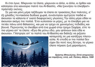 Κι έτσι έγινε. Μίκρυναν τα έλατα, μίκρυναν κι άλλο, κι άλλο, κι ήρθαν και
κόλλησαν στο καινούριο παλτό του Αϊ-Βασίλη. «Να ξεκινήσει το έλκηθρο!»
πρόσταξε εκείνος.
Σε μια και μόνη μέρα ταξίδεψαν τα έλατα σε τριακόσιες δυο πολιτείες, σ’
έξι χιλιάδες πεντακόσια δώδεκα χωριά, συνάντησαν αμέτρητα παιδιά κι
άκουσαν τα κάλαντα σ’ εκατό διαφορετικές γλώσσες.Την άλλη μέρα είδαν κι
άκουσαν ακόμη πιο πολλά. Έτσι κυλούσαν οι μέρες, με το έλκηθρο μια να
πετάει πάνω από θάλασσες, και μια να τρέχει σε χιονισμένες πεδιάδες και
βουνά. Περνώντας το έλκηθρο από ένα χωριό στην έρημο Σαχάρα, είπε το
πιο γέρικο απ’ τα έλατα: «Εγώ θα μείνω εδώ, μου φτάνουν όσα είδα κι
άκουσα». Γλίστρησε απ’ το παλτό του Αϊ-Βασίλη και διάλεξε να ριζώσει
καταμεσής σε μια κατάξερη πλατει-
ούλα. Κι επειδή οι πιο πολλοί δεν
είχαν δει ποτέ τους δέντρο, το γέρικο
έλατο πέρασε ζωή χαρισάμενη.
Χρήστος Μπουλώτης, Επτά ιστοριούλες
γιορτινές και παράξενες, επτά, εκδ. Πατάκη, Αθήνα, 1998
 