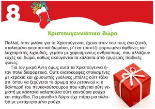 Πολλοί, όταν μιλάνε για τα Χριστούγεννα, έχουν στον νου τους ένα ζεστό,
στολισμένο γιορταστικό δωμάτιο, μ’ ένα τραπέζι φορτωμένο άφθονες και
λαχταριστές λιχουδιές, γεμάτο με χαρούμενους ανθρώπους, που αλλάζουν
ευχές και δώρα, καθώς ακούγονται τα κάλαντα από τρυφερές παιδικές
φωνές.
Για τον μικρό Άντη όμως αυτά τα Χριστούγεννα ή-
ταν πολύ διαφορετικά. Ούτε ελατοκορφές στολισμένες
με κεράκια και χρυσωπές γυάλινες μπάλες ούτε τζάκι
απ’ όπου να ξεχύνεται το άρωμα του ρετσινιού κι η
θαλπωρή του πευκοκούτσουρου που καίγεται ούτε γε-
μιστή με κάστανα γαλοπούλα ούτε καινούρια ρούχα
και παιχνίδια. Για μοναδικό δώρο είχε πάρει μια αλλα-
ξιά με μεταχειρισμένα ρούχα.
 