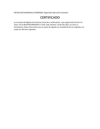 HÉCTOR JOSÉ MANZANILLA FERNÁNDEZ, Registrador Mercantil V (Auxiliar)
CERTIFICADO
ue el asiento de Registro de Comercio transcrito a continuación, cuyo original está inscrito n el
Tomo: 325-A REGISTRO MERCANTIL V (CóD. 224). Número: 19 del año 2015, así como La
Participación, Nota y Documento que se copian de seguida son traslado fiel de sus originales, los
cuales son del tenor siguiente:
 