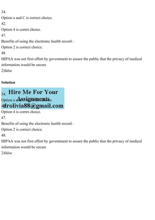 34.
Option a and C is correct choice.
42.
Option 4 is corret choice.
47.
Benefits of using the electronic health record :
Option 2 is correct choice.
48.
HIPAA was not first effort by government to assure the public that the privacy of medical
information would be secure
2)false
Solution
34.
Option a and C is correct choice.
42.
Option 4 is corret choice.
47.
Benefits of using the electronic health record :
Option 2 is correct choice.
48.
HIPAA was not first effort by government to assure the public that the privacy of medical
information would be secure
2)false
 