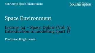 Space Environment
Lecture 34 – Space Debris (Vol. 3)
Introduction to modelling (part 1)
Professor Hugh Lewis
SESA3038 Space Environment
 