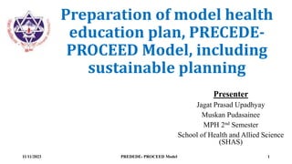 Preparation of model health
education plan, PRECEDE-
PROCEED Model, including
sustainable planning
Presenter
Jagat Prasad Upadhyay
Muskan Pudasainee
MPH 2nd Semester
School of Health and Allied Science
(SHAS)
11/11/2023 PREDEDE- PROCEED Model 1
 