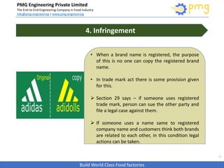 Build World Class Food factories
PMG Engineering Private Limited
The End-to-End Engineering Company in Food Industry
info@pmg.engineering | www.pmg.engineering
11
• When a brand name is registered, the purpose
of this is no one can copy the registered brand
name.
• In trade mark act there is some provision given
for this.
 Section 29 says – if someone uses registered
trade mark, person can sue the other party and
file a legal case against them.
 If someone uses a name same to registered
company name and customers think both brands
are related to each other, in this condition legal
actions can be taken.
4. Infringement
 