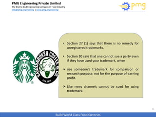 Build World Class Food factories
PMG Engineering Private Limited
The End-to-End Engineering Company in Food Industry
info@pmg.engineering | www.pmg.engineering
12
• Section 27 (1) says that there is no remedy for
unregistered trademarks.
• Section 30 says that one cannot sue a party even
if they have used your trademark, when
 use someone’s trademark for comparison or
research purpose, not for the purpose of earning
profit.
 Like news channels cannot be sued for using
trademark.
 