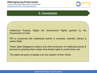 Build World Class Food factories
PMG Engineering Private Limited
The End-to-End Engineering Company in Food Industry
info@pmg.engineering | www.pmg.engineering
13
5. Conclusion
Intellectual Property Rights are Government Rights granted by the
Government of India.
IPR is concerned with intellectual activity in industrial, scientific, literary &
artistic fields.
These rights Safeguard creators and other producers of intellectual goods &
services by granting them certain time-limited rights to control their use.
The rights are given to people over the creation of their minds.
 