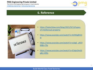 Build World Class Food factories
PMG Engineering Private Limited
The End-to-End Engineering Company in Food Industry
info@pmg.engineering | www.pmg.engineering
14
6. Reference
• https://hptechlaw.com/blog/2021/9/13/types-
of-intellectual-property
• https://www.youtube.com/watch?v=AHXlIg8HUI
w
• https://www.youtube.com/watch?v=scbgE_yXC9
M&t=79s
• https://www.youtube.com/watch?v=E3dpi5AvDl
g&t=499s
 