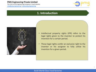 Build World Class Food factories
PMG Engineering Private Limited
The End-to-End Engineering Company in Food Industry
info@pmg.engineering | www.pmg.engineering
3
1. Introduction
• Intellectual property rights (IPR) refers to the
legal rights given to the inventor to protect his
invention for a certain period.
• These legal rights confer an exclusive right to the
inventor or his assignee to fully utilize his
invention for a given period.
 